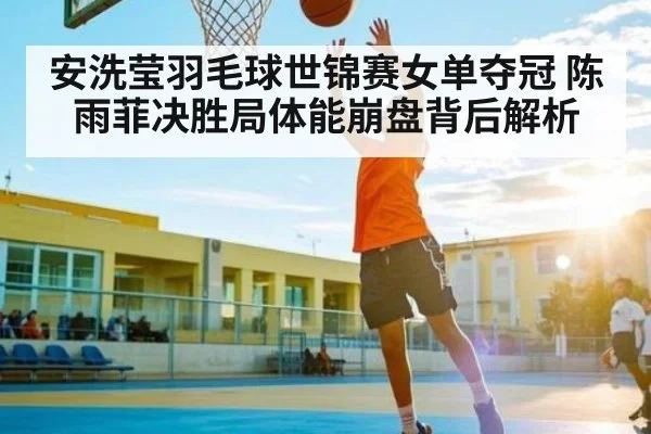 安洗莹羽毛球世锦赛女单夺冠 陈雨菲决胜局体能崩盘背后解析
